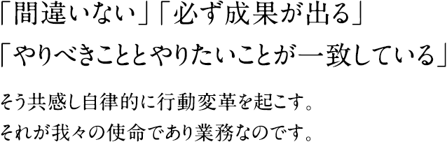 「間違いない」「必ず成果が出る」「やりべきこととやりたいことが一致している」そう共感し自律的に行動変革を起こす。それが我々の使命であり業務なのです。